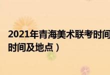 2021年青海美術(shù)聯(lián)考時(shí)間（2022青海藝術(shù)類專業(yè)統(tǒng)考/聯(lián)考時(shí)間及地點(diǎn)）