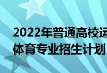 2022年普通高校運(yùn)動(dòng)訓(xùn)練、武術(shù)與民族傳統(tǒng)體育專業(yè)招生計(jì)劃