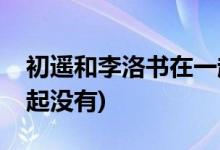 初遙和李洛書在一起了嗎(初遙和李洛書在一起沒有)