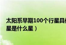 太陽系早期100個行星具體是什么星（太陽系體積最大的行星是什么星）