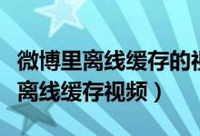 微博里離線緩存的視頻在哪里（微博怎么查看離線緩存視頻）