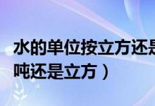 水的單位按立方還是用噸來表示（水的單位是噸還是立方）