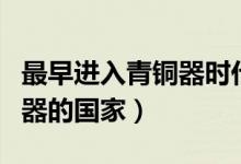 最早進(jìn)入青銅器時(shí)代的國家是（最早進(jìn)入青銅器的國家）