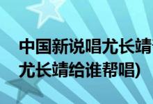 中國(guó)新說唱尤長(zhǎng)靖幫唱是哪一期(中國(guó)新說唱尤長(zhǎng)靖給誰幫唱)