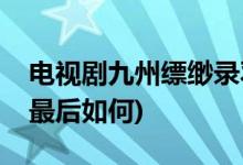 電視劇九州縹緲?shù)浻鹑唤Y(jié)局(九州縹緲?shù)浻鹑蛔詈笕绾?