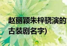 趙麗穎朱梓驍演的古裝劇(趙麗穎朱梓驍演的古裝劇名字)