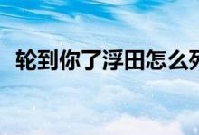 輪到你了浮田怎么死的(輪到你了浮田結(jié)局)