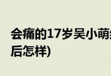 會(huì)痛的17歲吳小萌結(jié)局(會(huì)痛的17歲吳小萌最后怎樣)