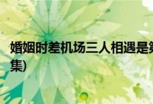 婚姻時(shí)差機(jī)場(chǎng)三人相遇是第幾集(婚姻時(shí)差機(jī)場(chǎng)相遇是在哪一集)