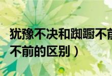 猶豫不決和踟躕不前的區(qū)別（躑躅不前和踟躕不前的區(qū)別）