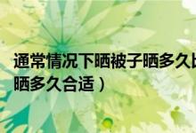 通常情況下曬被子曬多久比較合適（通常情況下 曬被子一般曬多久合適）