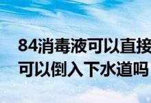 84消毒液可以直接倒入下水道嗎（84消毒液可以倒入下水道嗎）