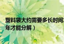 塑料袋大約需要多長時間才能分解（一次性塑料袋需要多少年才能分解）