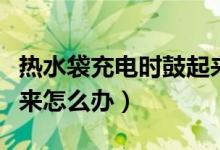 熱水袋充電時鼓起來危險嗎（熱水袋充電鼓起來怎么辦）