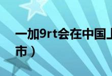 一加9rt會(huì)在中國(guó)上市嗎（一加9什么時(shí)候上市）