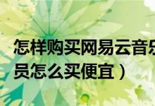 怎樣購(gòu)買網(wǎng)易云音樂會(huì)員便宜（網(wǎng)易云音樂會(huì)員怎么買便宜）