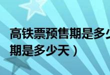 高鐵票預(yù)售期是多少天幾點開售（高鐵票預(yù)售期是多少天）