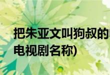 把朱亞文叫狗叔的電視劇(把朱亞文叫狗叔的電視劇名稱)