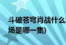 斗破蒼穹肖戰(zhàn)什么時(shí)候出場(斗破蒼穹肖戰(zhàn)出場是哪一集)