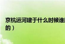 京杭運河建于什么時候誰建的（京杭運河建于什么時候誰建的）