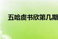 五哈虞書欣第幾期(五哈虞書欣是多少期)