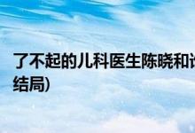 了不起的兒科醫(yī)生陳曉和誰(shuí)在一起了(了不起的兒科醫(yī)生陳曉結(jié)局)