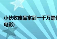 小伙收廢品拿到一千萬(wàn)是什么電視(小伙和老頭收廢品是什么電影)