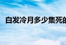 白發(fā)冷月多少集死的(白發(fā)泠月哪一集被殺)