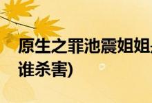 原生之罪池震姐姐是誰(shuí)殺的(原生之罪池雯被誰(shuí)殺害)