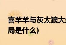 喜羊羊與灰太狼大結(jié)局(喜羊羊與灰太狼大結(jié)局是什么)