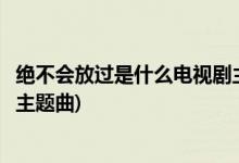 絕不會放過是什么電視劇主題曲(絕不會放過是那個電視劇的主題曲)