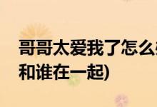 哥哥太愛我了怎么辦結(jié)局(哥哥太愛我了女主和誰在一起)