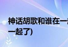 神話胡歌和誰在一起了(神話胡歌結(jié)局和誰在一起了)