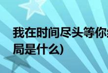 我在時間盡頭等你結(jié)局(我在時間盡頭等你結(jié)局是什么)