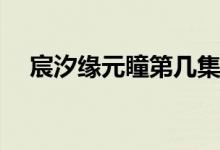 宸汐緣元瞳第幾集死(宸汐緣元瞳幾集死)