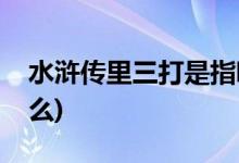 水滸傳里三打是指哪三打(水滸里面有三打什么)