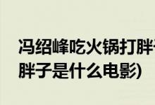 馮紹峰吃火鍋打胖子的電影(馮紹峰吃火鍋打胖子是什么電影)