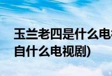 玉蘭老四是什么電視劇里的人物(玉蘭老四出自什么電視劇)