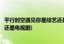 平行時空遇見你是綜藝還是電視劇(平行時空遇見你屬于綜藝還是電視劇)