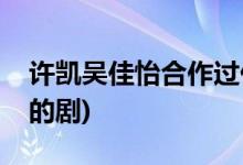 許凱吳佳怡合作過(guò)什么劇(許凱吳佳怡合作過(guò)的劇)