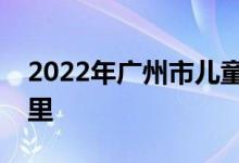 2022年廣州市兒童福利會幼兒園的地址在哪里