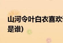 山河令葉白衣喜歡誰(shuí)(山河令葉白衣喜歡的人是誰(shuí))