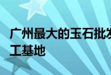 廣州最大的玉石批發(fā)市場在哪里 - 廣東玉石加工基地