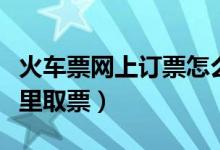 火車票網(wǎng)上訂票怎么取票（網(wǎng)上訂火車票在哪里取票）