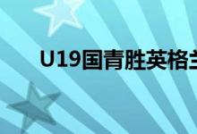 U19國青勝英格蘭(u19國青隊英格蘭)