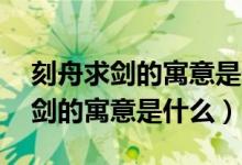 刻舟求劍的寓意是什么意思10個字（刻舟求劍的寓意是什么）