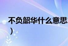 不負韶華什么意思2020（不負韶華什么意思）