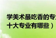 學美術最吃香的專業(yè)（2022美術生最吃香的十大專業(yè)有哪些）