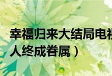 幸福歸來大結(jié)局電視?。n樹根查明真相有情人終成眷屬）