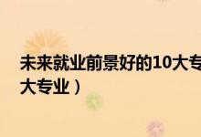 未來就業(yè)前景好的10大專業(yè)（2022未來就業(yè)前景最好的十大專業(yè)）